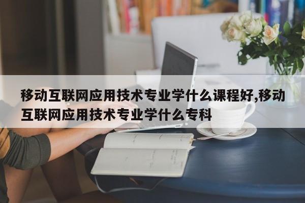 移动互联网应用技术专业学什么课程好,移动互联网应用技术专业学什么专科