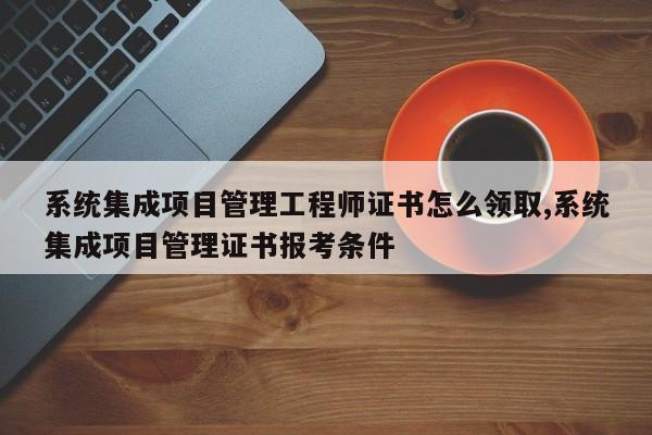 系统集成项目管理工程师证书怎么领取,系统集成项目管理证书报考条件