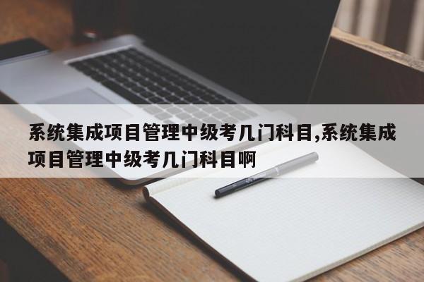 系统集成项目管理中级考几门科目,系统集成项目管理中级考几门科目啊