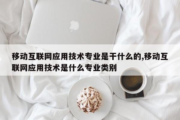 移动互联网应用技术专业是干什么的,移动互联网应用技术是什么专业类别