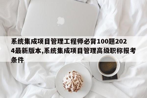 系统集成项目管理工程师必背100题2024最新版本,系统集成项目管理高级职称报考条件